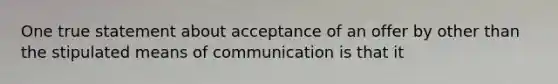 One true statement about acceptance of an offer by other than the stipulated means of communication is that it