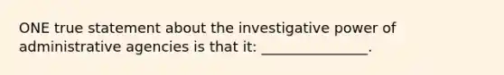 ONE true statement about the investigative power of administrative agencies is that it: _______________.