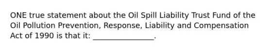 ONE true statement about the Oil Spill Liability Trust Fund of the Oil Pollution Prevention, Response, Liability and Compensation Act of 1990 is that it: ________________.