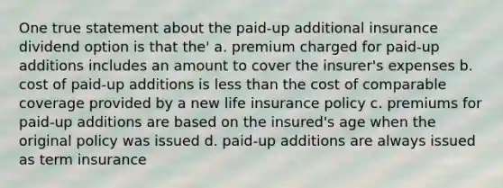 One true statement about the paid-up additional insurance dividend option is that the' a. premium charged for paid-up additions includes an amount to cover the insurer's expenses b. cost of paid-up additions is <a href='https://www.questionai.com/knowledge/k7BtlYpAMX-less-than' class='anchor-knowledge'>less than</a> the cost of comparable coverage provided by a new life insurance policy c. premiums for paid-up additions are based on the insured's age when the original policy was issued d. paid-up additions are always issued as term insurance