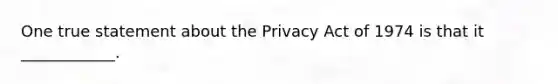 One true statement about the Privacy Act of 1974 is that it ____________.