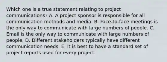 Which one is a true statement relating to project communications? A. A project sponsor is responsible for all communication methods and media. B. Face-to-face meetings is the only way to communicate with large numbers of people. C. Email is the only way to communicate with large numbers of people. D. Different stakeholders typically have different communication needs. E. It is best to have a standard set of project reports used for every project.