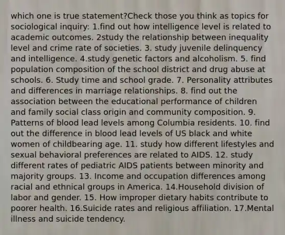 which one is true statement?Check those you think as topics for sociological inquiry: 1.find out how intelligence level is related to academic outcomes. 2study the relationship between inequality level and crime rate of societies. 3. study juvenile delinquency and intelligence. 4.study genetic factors and alcoholism. 5. find population composition of the school district and drug abuse at schools. 6. Study time and school grade. 7. Personality attributes and differences in marriage relationships. 8. find out the association between the educational performance of children and family social class origin and community composition. 9. Patterns of blood lead levels among Columbia residents. 10. find out the difference in blood lead levels of US black and white women of childbearing age. 11. study how different lifestyles and sexual behavioral preferences are related to AIDS. 12. study different rates of pediatric AIDS patients between minority and majority groups. 13. Income and occupation differences among racial and ethnical groups in America. 14.Household division of labor and gender. 15. How improper dietary habits contribute to poorer health. 16.Suicide rates and religious affiliation. 17.Mental illness and suicide tendency.