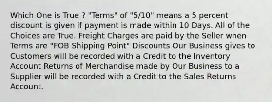 Which One is True ? "Terms" of "5/10" means a 5 percent discount is given if payment is made within 10 Days. All of the Choices are True. Freight Charges are paid by the Seller when Terms are "FOB Shipping Point" Discounts Our Business gives to Customers will be recorded with a Credit to the Inventory Account Returns of Merchandise made by Our Business to a Supplier will be recorded with a Credit to the Sales Returns Account.