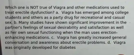 Which one is NOT true of Viagra and other medications used to treat erectile dysfunction? a. ​​ Viagra has emerged among college students and others as a party drug for recreational and casual sex. b. Many studies have shown significant improvement in the partner's feelings of sexual desirability and satisfaction as well as her own sexual functioning when the man uses erection-enhancing medications. c. ​​ Viagra has greatly increased general conversation and awareness about erectile problems. d. ​​ Viagra was originally developed for diabetes