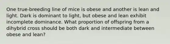 One true-breeding line of mice is obese and another is lean and light. Dark is dominant to light, but obese and lean exhibit incomplete dominance. What proportion of offspring from a dihybrid cross should be both dark and intermediate between obese and lean?