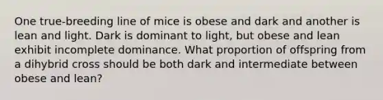 One true-breeding line of mice is obese and dark and another is lean and light. Dark is dominant to light, but obese and lean exhibit incomplete dominance. What proportion of offspring from a dihybrid cross should be both dark and intermediate between obese and lean?