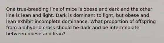 One true-breeding line of mice is obese and dark and the other line is lean and light. Dark is dominant to light, but obese and lean exhibit incomplete dominance. What proportion of offspring from a dihybrid cross should be dark and be intermediate between obese and lean?