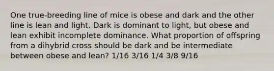 One true-breeding line of mice is obese and dark and the other line is lean and light. Dark is dominant to light, but obese and lean exhibit incomplete dominance. What proportion of offspring from a dihybrid cross should be dark and be intermediate between obese and lean? 1/16 3/16 1/4 3/8 9/16