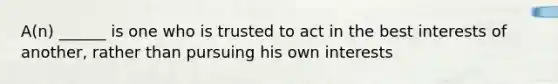 A(n) ______ is one who is trusted to act in the best interests of another, rather than pursuing his own interests