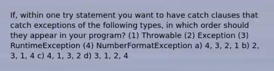 If, within one try statement you want to have catch clauses that catch exceptions of the following types, in which order should they appear in your program? (1) Throwable (2) Exception (3) RuntimeException (4) NumberFormatException a) 4, 3, 2, 1 b) 2, 3, 1, 4 c) 4, 1, 3, 2 d) 3, 1, 2, 4