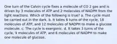 One turn of the Calvin cycle fixes a molecule of CO 2 gas and is driven by 3 molecules of ATP and 2 molecules of NADPH from the light reactions. Which of the following is true? a. The cycle must be carried out in the dark. b. It takes 6 turns of the cycle, 18 molecules of ATP, and 12 molecules of NADPH to make a glucose molecule. c. The cycle is exergonic. d. It takes 3 turns of the cycle, 9 molecules of ATP, and 6 molecules of NADPH to make one molecule of glucose.