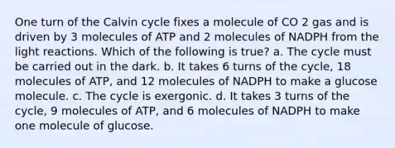 One turn of the Calvin cycle fixes a molecule of CO 2 gas and is driven by 3 molecules of ATP and 2 molecules of NADPH from the <a href='https://www.questionai.com/knowledge/kSUoWrrvoC-light-reactions' class='anchor-knowledge'>light reactions</a>. Which of the following is true? a. The cycle must be carried out in the dark. b. It takes 6 turns of the cycle, 18 molecules of ATP, and 12 molecules of NADPH to make a glucose molecule. c. The cycle is exergonic. d. It takes 3 turns of the cycle, 9 molecules of ATP, and 6 molecules of NADPH to make one molecule of glucose.