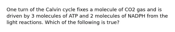 One turn of the Calvin cycle fixes a molecule of CO2 gas and is driven by 3 molecules of ATP and 2 molecules of NADPH from the <a href='https://www.questionai.com/knowledge/kSUoWrrvoC-light-reactions' class='anchor-knowledge'>light reactions</a>. Which of the following is true?