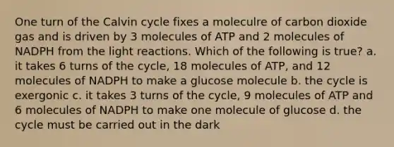 One turn of the Calvin cycle fixes a moleculre of carbon dioxide gas and is driven by 3 molecules of ATP and 2 molecules of NADPH from the light reactions. Which of the following is true? a. it takes 6 turns of the cycle, 18 molecules of ATP, and 12 molecules of NADPH to make a glucose molecule b. the cycle is exergonic c. it takes 3 turns of the cycle, 9 molecules of ATP and 6 molecules of NADPH to make one molecule of glucose d. the cycle must be carried out in the dark