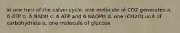 in one turn of the calvin cycle, one molecule of CO2 generates a. 6 ATP b. 6 NADH c. 6 ATP and 6 NADPH d. one (CH2O) unit of carbohydrate e. one molecule of glucose