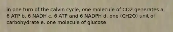 in one turn of the calvin cycle, one molecule of CO2 generates a. 6 ATP b. 6 NADH c. 6 ATP and 6 NADPH d. one (CH2O) unit of carbohydrate e. one molecule of glucose