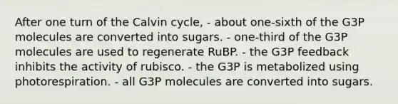 After one turn of the Calvin cycle, - about one-sixth of the G3P molecules are converted into sugars. - one-third of the G3P molecules are used to regenerate RuBP. - the G3P feedback inhibits the activity of rubisco. - the G3P is metabolized using photorespiration. - all G3P molecules are converted into sugars.