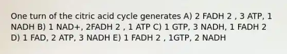 One turn of the citric acid cycle generates A) 2 FADH 2 , 3 ATP, 1 NADH B) 1 NAD+, 2FADH 2 , 1 ATP C) 1 GTP, 3 NADH, 1 FADH 2 D) 1 FAD, 2 ATP, 3 NADH E) 1 FADH 2 , 1GTP, 2 NADH