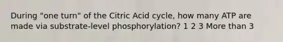 During "one turn" of the Citric Acid cycle, how many ATP are made via substrate-level phosphorylation? 1 2 3 More than 3