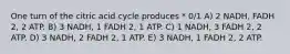 One turn of the citric acid cycle produces * 0/1 A) 2 NADH, FADH 2, 2 ATP. B) 3 NADH, 1 FADH 2, 1 ATP. C) 1 NADH, 3 FADH 2, 2 ATP. D) 3 NADH, 2 FADH 2, 1 ATP. E) 3 NADH, 1 FADH 2, 2 ATP.