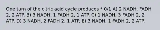 One turn of the citric acid cycle produces * 0/1 A) 2 NADH, FADH 2, 2 ATP. B) 3 NADH, 1 FADH 2, 1 ATP. C) 1 NADH, 3 FADH 2, 2 ATP. D) 3 NADH, 2 FADH 2, 1 ATP. E) 3 NADH, 1 FADH 2, 2 ATP.