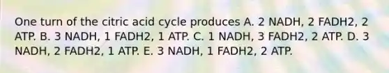 One turn of the citric acid cycle produces A. 2 NADH, 2 FADH2, 2 ATP. B. 3 NADH, 1 FADH2, 1 ATP. C. 1 NADH, 3 FADH2, 2 ATP. D. 3 NADH, 2 FADH2, 1 ATP. E. 3 NADH, 1 FADH2, 2 ATP.