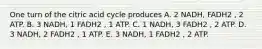 One turn of the citric acid cycle produces A. 2 NADH, FADH2 , 2 ATP. B. 3 NADH, 1 FADH2 , 1 ATP. C. 1 NADH, 3 FADH2 , 2 ATP. D. 3 NADH, 2 FADH2 , 1 ATP. E. 3 NADH, 1 FADH2 , 2 ATP.