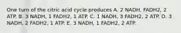 One turn of the citric acid cycle produces A. 2 NADH, FADH2, 2 ATP. B. 3 NADH, 1 FADH2, 1 ATP. C. 1 NADH, 3 FADH2, 2 ATP. D. 3 NADH, 2 FADH2, 1 ATP. E. 3 NADH, 1 FADH2, 2 ATP.