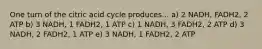 One turn of the citric acid cycle produces... a) 2 NADH, FADH2, 2 ATP b) 3 NADH, 1 FADH2, 1 ATP c) 1 NADH, 3 FADH2, 2 ATP d) 3 NADH, 2 FADH2, 1 ATP e) 3 NADH, 1 FADH2, 2 ATP