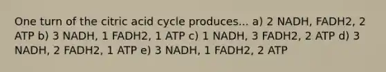 One turn of the citric acid cycle produces... a) 2 NADH, FADH2, 2 ATP b) 3 NADH, 1 FADH2, 1 ATP c) 1 NADH, 3 FADH2, 2 ATP d) 3 NADH, 2 FADH2, 1 ATP e) 3 NADH, 1 FADH2, 2 ATP