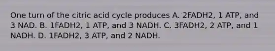 One turn of the citric acid cycle produces A. 2FADH2, 1 ATP, and 3 NAD. B. 1FADH2, 1 ATP, and 3 NADH. C. 3FADH2, 2 ATP, and 1 NADH. D. 1FADH2, 3 ATP, and 2 NADH.