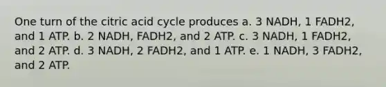 One turn of the citric acid cycle produces a. 3 NADH, 1 FADH2, and 1 ATP. b. 2 NADH, FADH2, and 2 ATP. c. 3 NADH, 1 FADH2, and 2 ATP. d. 3 NADH, 2 FADH2, and 1 ATP. e. 1 NADH, 3 FADH2, and 2 ATP.