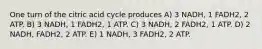 One turn of the citric acid cycle produces A) 3 NADH, 1 FADH2, 2 ATP. B) 3 NADH, 1 FADH2, 1 ATP. C) 3 NADH, 2 FADH2, 1 ATP. D) 2 NADH, FADH2, 2 ATP. E) 1 NADH, 3 FADH2, 2 ATP.