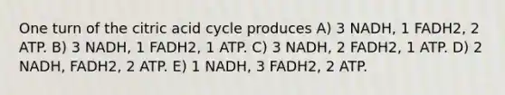 One turn of the citric acid cycle produces A) 3 NADH, 1 FADH2, 2 ATP. B) 3 NADH, 1 FADH2, 1 ATP. C) 3 NADH, 2 FADH2, 1 ATP. D) 2 NADH, FADH2, 2 ATP. E) 1 NADH, 3 FADH2, 2 ATP.