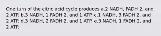 One turn of the citric acid cycle produces a.2 NADH, FADH 2, and 2 ATP. b.3 NADH, 1 FADH 2, and 1 ATP. c.1 NADH, 3 FADH 2, and 2 ATP. d.3 NADH, 2 FADH 2, and 1 ATP. e.3 NADH, 1 FADH 2, and 2 ATP.