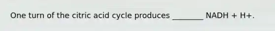 One turn of the citric acid cycle produces ________ NADH + H+.