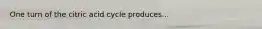 One turn of the citric acid cycle produces...