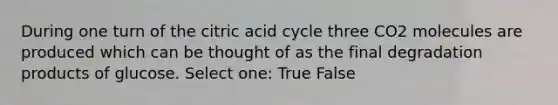 During one turn of the citric acid cycle three CO2 molecules are produced which can be thought of as the final degradation products of glucose. Select one: True False