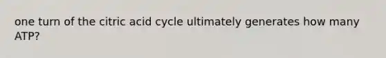 one turn of the citric acid cycle ultimately generates how many ATP?