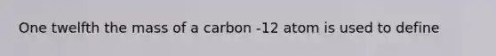 One twelfth the mass of a carbon -12 atom is used to define