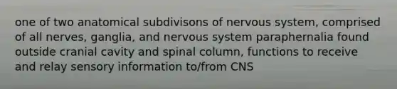 one of two anatomical subdivisons of nervous system, comprised of all nerves, ganglia, and nervous system paraphernalia found outside cranial cavity and spinal column, functions to receive and relay sensory information to/from CNS