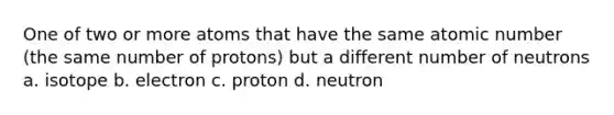 One of two or more atoms that have the same atomic number (the same number of protons) but a different number of neutrons a. isotope b. electron c. proton d. neutron