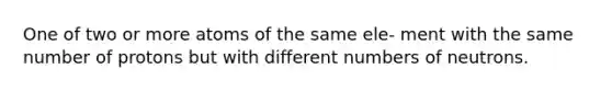 One of two or more atoms of the same ele- ment with the same number of protons but with different numbers of neutrons.