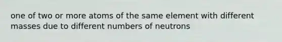 one of two or more atoms of the same element with different masses due to different numbers of neutrons