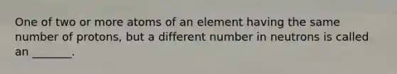 One of two or more atoms of an element having the same number of protons, but a different number in neutrons is called an _______.