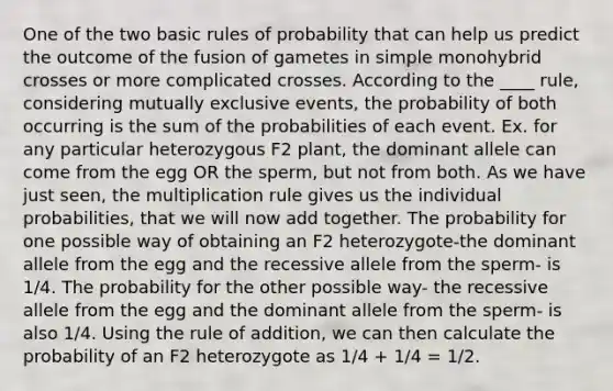 One of the two basic rules of probability that can help us predict the outcome of the fusion of gametes in simple monohybrid crosses or more complicated crosses. According to the ____ rule, considering mutually exclusive events, the probability of both occurring is the sum of the probabilities of each event. Ex. for any particular heterozygous F2 plant, the dominant allele can come from the egg OR the sperm, but not from both. As we have just seen, the multiplication rule gives us the individual probabilities, that we will now add together. The probability for one possible way of obtaining an F2 heterozygote-the dominant allele from the egg and the recessive allele from the sperm- is 1/4. The probability for the other possible way- the recessive allele from the egg and the dominant allele from the sperm- is also 1/4. Using the rule of addition, we can then calculate the probability of an F2 heterozygote as 1/4 + 1/4 = 1/2.