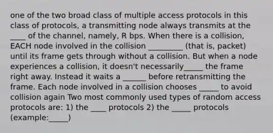 one of the two broad class of multiple access protocols in this class of protocols, a transmitting node always transmits at the ____ of the channel, namely, R bps. When there is a collision, EACH node involved in the collision _________ (that is, packet) until its frame gets through without a collision. But when a node experiences a collision, it doesn't necessarily_____ the frame right away. Instead it waits a ______ before retransmitting the frame. Each node involved in a collision chooses _____ to avoid collision again Two most commonly used types of random access protocols are: 1) the ____ protocols 2) the _____ protocols (example:_____)