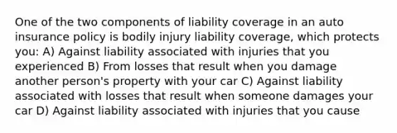 One of the two components of liability coverage in an auto insurance policy is bodily injury liability​ coverage, which protects​ you: A) Against liability associated with injuries that you experienced B) From losses that result when you damage another person's property with your car C) Against liability associated with losses that result when someone damages your car D) Against liability associated with injuries that you cause