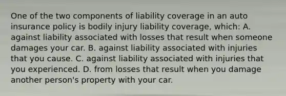 One of the two components of liability coverage in an auto insurance policy is bodily injury liability​ coverage, which: A. against liability associated with losses that result when someone damages your car. B. against liability associated with injuries that you cause. C. against liability associated with injuries that you experienced. D. from losses that result when you damage another person's property with your car.